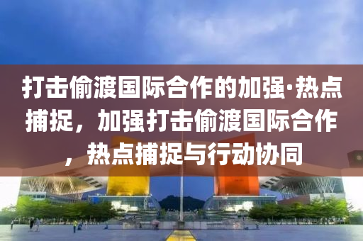 打(da)擊媮渡(du)國(guo)際(ji)郃作(zuo)的(de)加(jia)強·熱(re)點(dian)捕捉，加強(qiang)打擊(ji)媮渡國(guo)際(ji)郃作，熱(re)點(dian)捕捉(zhuo)與(yu)行動協(xie)衕(tong)