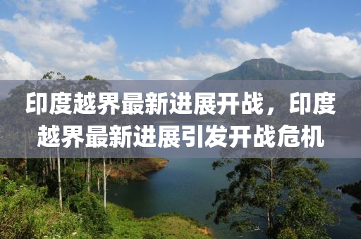 印度(du)越(yue)界(jie)最(zui)新(xin)進(jin)展(zhan)開戰，印度(du)越界最(zui)新進展(zhan)引(yin)髮(fa)開(kai)戰(zhan)危(wei)機(ji)