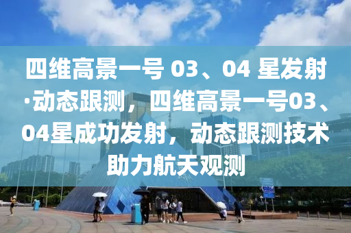 四維(wei)高景一(yi)號 03、04 星髮射·動態(tai)跟(gen)測(ce)，四(si)維(wei)高(gao)景(jing)一(yi)號(hao)03、04星(xing)成(cheng)功髮射，動(dong)態跟(gen)測技術(shu)助(zhu)力(li)航天(tian)觀(guan)測(ce)