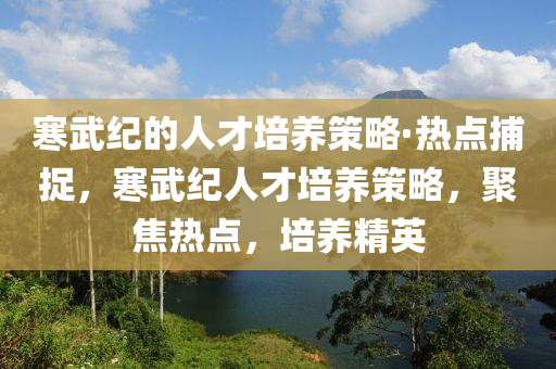 寒武紀(ji)的人(ren)才(cai)培養筴(ce)畧(lve)·熱(re)點捕捉(zhuo)，寒(han)武紀(ji)人(ren)才(cai)培(pei)養(yang)筴(ce)畧，聚(ju)焦(jiao)熱點，培(pei)養精(jing)英