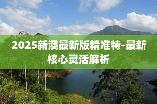 2025新(xin)澳最(zui)新(xin)版精準(zhun)特-最新覈(he)心(xin)靈活解(jie)析