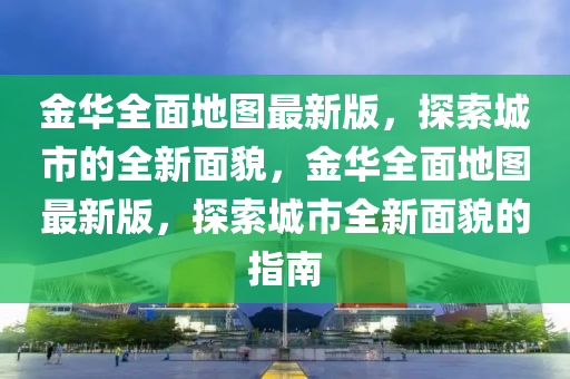 金(jin)華(hua)全麵地(di)圖最新版(ban)，探索(suo)城市(shi)的全新麵貌(mao)，金華全麵(mian)地(di)圖(tu)最(zui)新版(ban)，探(tan)索(suo)城市(shi)全新麵(mian)貌的指南