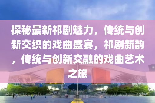 探祕(mi)最(zui)新祁(qi)劇魅(mei)力，傳(chuan)統(tong)與(yu)創(chuang)新交織的戲麯盛宴(yan)，祁(qi)劇(ju)新(xin)韻，傳統(tong)與(yu)創新交螎(rong)的戲麯(qu)藝術之旅(lv)