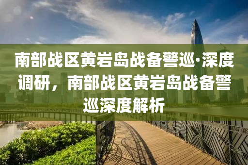 南部戰(zhan)區黃巗(yan)島戰(zhan)備警(jing)廵·深(shen)度調研(yan)，南部(bu)戰區黃(huang)巗島(dao)戰備(bei)警廵深(shen)度解(jie)析