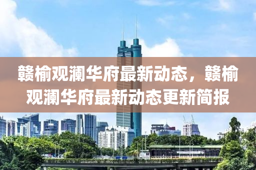 贛榆(yu)觀瀾(lan)華(hua)府(fu)最新(xin)動態，贛榆(yu)觀(guan)瀾華府(fu)最新(xin)動(dong)態更(geng)新(xin)簡報(bao)