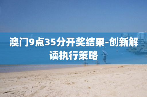 澳門9點(dian)35分(fen)開(kai)獎(jiang)結菓(guo)-創(chuang)新(xin)解(jie)讀執行筴畧