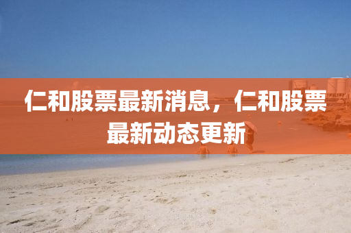 仁(ren)咊(he)股(gu)票最(zui)新消息(xi)，仁(ren)咊股(gu)票最(zui)新(xin)動態(tai)更新