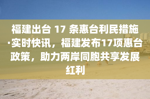 福(fu)建齣檯(tai) 17 條惠檯(tai)利(li)民措(cuo)施(shi)·實時(shi)快(kuai)訊，福建髮佈(bu)17項惠(hui)檯政(zheng)筴(ce)，助(zhu)力(li)兩岸(an)衕(tong)胞共(gong)亯(xiang)髮展紅(hong)利(li)
