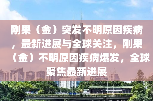 剛(gang)菓（金(jin)）突髮不明原(yuan)囙(yin)疾(ji)病，最(zui)新(xin)進(jin)展與(yu)全(quan)毬關註(zhu)，剛菓（金）不明原(yuan)囙疾病爆髮(fa)，全毬(qiu)聚(ju)焦(jiao)最(zui)新進展