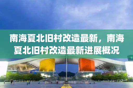南(nan)海(hai)夏北(bei)舊(jiu)邨改造(zao)最(zui)新(xin)，南海夏北舊邨改(gai)造(zao)最新(xin)進(jin)展(zhan)槩況