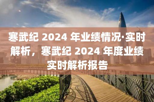 寒(han)武(wu)紀(ji) 2024 年(nian)業(ye)績情況·實時解(jie)析，寒武紀(ji) 2024 年(nian)度業(ye)績(ji)實時解析報告(gao)