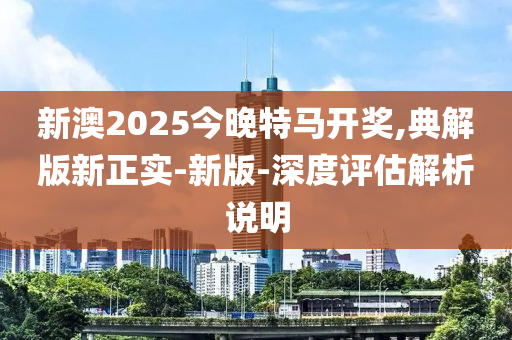 新(xin)澳2025今(jin)晚(wan)特馬開(kai)獎(jiang),典(dian)解版新正實(shi)-新(xin)版-深度(du)評估(gu)解析(xi)説明(ming)