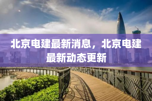 北京(jing)電建最新消息，北(bei)京電建最(zui)新(xin)動態(tai)更新(xin)