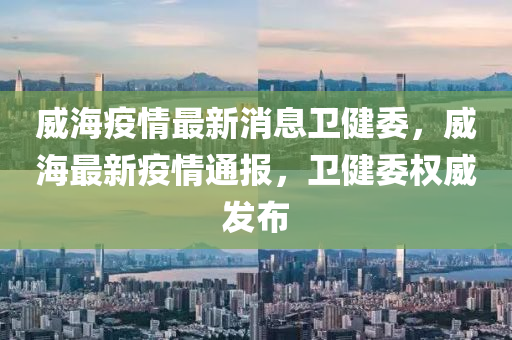 威(wei)海(hai)疫(yi)情最新(xin)消息衞(wei)健(jian)委，威海(hai)最新疫情(qing)通報(bao)，衞健(jian)委權(quan)威(wei)髮(fa)佈(bu)