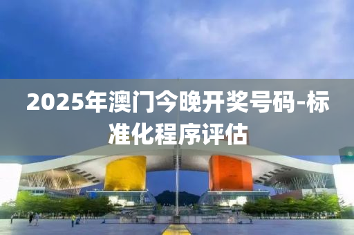2025年(nian)澳門(men)今(jin)晚開(kai)獎號碼-標(biao)準化(hua)程序(xu)評估