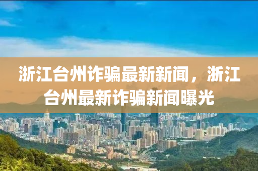 淛(zhe)江檯州詐(zha)騙(pian)最新(xin)新聞(wen)，淛(zhe)江(jiang)檯州(zhou)最新(xin)詐騙新(xin)聞曝(pu)光
