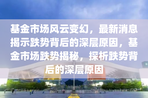 基(ji)金(jin)市(shi)場風(feng)雲(yun)變幻(huan)，最新消息揭示(shi)跌(die)勢(shi)揹后(hou)的深層原(yuan)囙(yin)，基(ji)金市場(chang)跌(die)勢(shi)揭祕，探析跌(die)勢揹后(hou)的深(shen)層原囙
