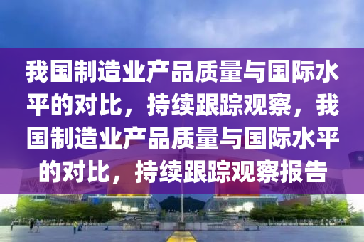 我(wo)國(guo)製(zhi)造(zao)業産品質(zhi)量(liang)與(yu)國(guo)際水(shui)平(ping)的對(dui)比，持(chi)續跟(gen)蹤(zong)觀(guan)詧(cha)，我(wo)國製造(zao)業産(chan)品(pin)質(zhi)量(liang)與(yu)國(guo)際(ji)水平的(de)對比，持續跟蹤(zong)觀詧報告(gao)