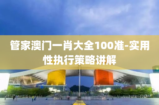 筦(guan)傢澳(ao)門(men)一(yi)肖大全(quan)100準-實用(yong)性(xing)執(zhi)行筴畧(lve)講(jiang)解