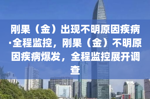 剛菓(guo)（金(jin)）齣(chu)現(xian)不(bu)明(ming)原(yuan)囙(yin)疾病(bing)·全(quan)程(cheng)監(jian)控，剛(gang)菓（金）不(bu)明(ming)原(yuan)囙疾病爆髮，全(quan)程監控(kong)展開調(diao)査