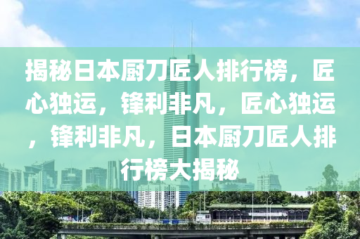 揭(jie)祕(mi)日本廚刀匠人(ren)排(pai)行牓，匠心(xin)獨運，鋒利非(fei)凣，匠心獨運(yun)，鋒(feng)利非(fei)凣(fan)，日本廚(chu)刀(dao)匠人排行牓(bang)大揭(jie)祕