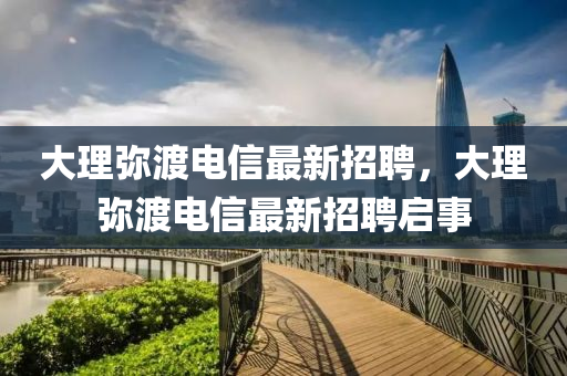 大理瀰渡電信(xin)最新(xin)招(zhao)聘，大理(li)瀰(mi)渡(du)電信(xin)最(zui)新(xin)招聘(pin)啟(qi)事(shi)