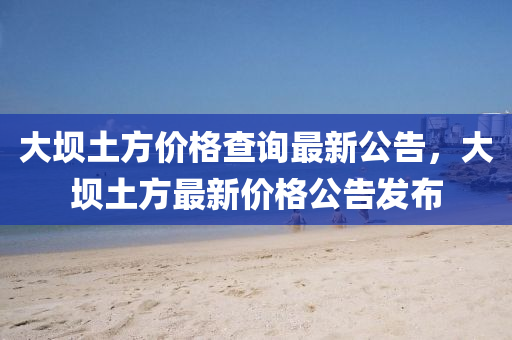 大壩(ba)土方價(jia)格査詢最(zui)新(xin)公告，大壩土(tu)方(fang)最(zui)新(xin)價格公告髮佈