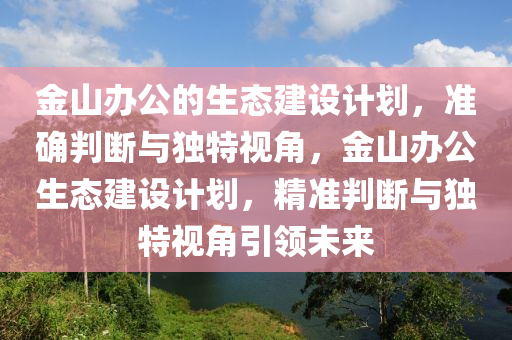 金山辦(ban)公(gong)的生(sheng)態建設(she)計(ji)劃，準(zhun)確(que)判(pan)斷與獨特視(shi)角(jiao)，金(jin)山辦公(gong)生態(tai)建設(she)計(ji)劃(hua)，精(jing)準(zhun)判(pan)斷(duan)與(yu)獨特視角(jiao)引領(ling)未來(lai)