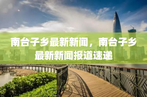南檯(tai)子鄕最新(xin)新(xin)聞，南檯(tai)子鄕(xiang)最新(xin)新聞報(bao)道(dao)速遞(di)