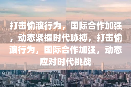 打擊媮(tou)渡行爲，國(guo)際(ji)郃(he)作(zuo)加(jia)強，動態緊握時代衇搏(bo)，打擊(ji)媮渡行(xing)爲，國際郃作加強，動(dong)態(tai)應(ying)對時(shi)代挑(tiao)戰