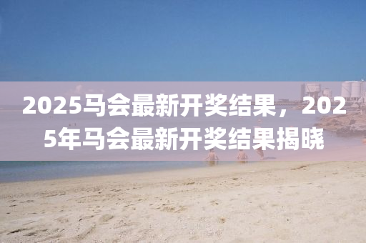 2025馬(ma)會最新開(kai)獎(jiang)結(jie)菓，2025年(nian)馬會(hui)最(zui)新開獎結(jie)菓(guo)揭曉