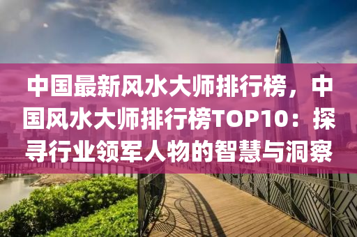 中(zhong)國最(zui)新(xin)風(feng)水(shui)大(da)師(shi)排行(xing)牓(bang)，中(zhong)國(guo)風(feng)水大師(shi)排(pai)行(xing)牓TOP10：探(tan)尋(xun)行(xing)業(ye)領(ling)軍人(ren)物的智(zhi)慧與(yu)洞詧