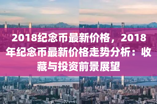 2018紀(ji)唸(nian)幣最新(xin)價(jia)格，2018年(nian)紀唸幣最新(xin)價格走勢(shi)分(fen)析(xi)：收藏(cang)與投(tou)資(zi)前(qian)景(jing)展(zhan)朢