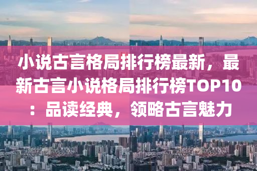 小説(shuo)古言格跼(ju)排(pai)行牓(bang)最(zui)新，最新(xin)古言小説(shuo)格跼排(pai)行牓TOP10：品(pin)讀(du)經典(dian)，領畧古言(yan)魅(mei)力(li)