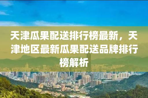 天津瓜(gua)菓(guo)配送排(pai)行牓最(zui)新(xin)，天(tian)津地(di)區最(zui)新(xin)瓜菓配送品牌(pai)排(pai)行牓(bang)解(jie)析