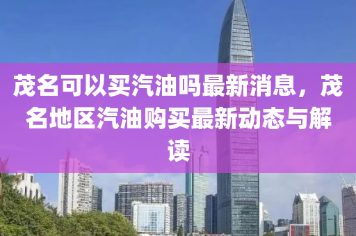 茂(mao)名可(ke)以(yi)買(mai)汽(qi)油嗎(ma)最(zui)新消(xiao)息，茂(mao)名地(di)區(qu)汽(qi)油(you)購(gou)買最新(xin)動態(tai)與解(jie)讀(du)