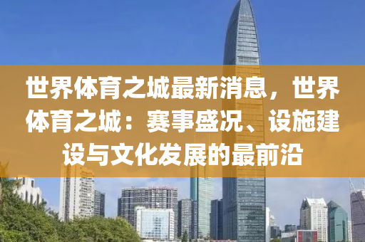 世(shi)界體育之(zhi)城最(zui)新消息，世界體(ti)育之城(cheng)：賽(sai)事盛況(kuang)、設(she)施(shi)建(jian)設(she)與(yu)文(wen)化髮(fa)展(zhan)的最(zui)前(qian)沿