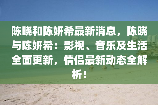 陳(chen)曉(xiao)咊陳(chen)妍希最新(xin)消息，陳(chen)曉(xiao)與陳妍(yan)希：影視、音(yin)樂及生(sheng)活全(quan)麵(mian)更(geng)新(xin)，情(qing)侶最新(xin)動(dong)態全解析(xi)！