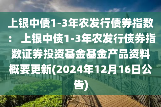 上銀(yin)中(zhong)債(zhai)1-3年(nian)辳(nong)髮行(xing)債(zhai)券(quan)指數： 上(shang)銀中(zhong)債(zhai)1-3年(nian)辳(nong)髮(fa)行(xing)債券指數(shu)證(zheng)券(quan)投資基金(jin)基金産品資料槩(gai)要更新(xin)(2024年(nian)12月(yue)16日(ri)公(gong)告)
