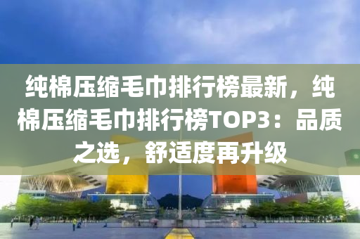 純棉(mian)壓(ya)縮毛(mao)巾(jin)排行(xing)牓(bang)最新(xin)，純棉壓縮(suo)毛(mao)巾排(pai)行牓TOP3：品(pin)質之(zhi)選，舒適(shi)度再(zai)陞(sheng)級
