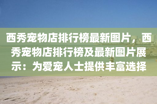 西(xi)秀(xiu)寵(chong)物(wu)店排行(xing)牓最新(xin)圖片，西(xi)秀(xiu)寵物店排(pai)行牓(bang)及最新圖片(pian)展(zhan)示：爲愛(ai)寵(chong)人(ren)士(shi)提供豐(feng)富選(xuan)擇(ze)