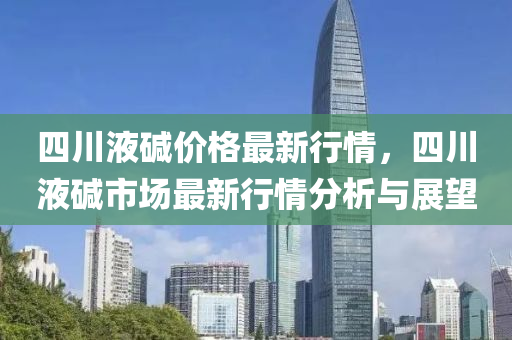 四(si)川(chuan)液堿價(jia)格(ge)最(zui)新(xin)行(xing)情，四(si)川(chuan)液堿市(shi)場(chang)最新(xin)行情(qing)分(fen)析與(yu)展(zhan)朢