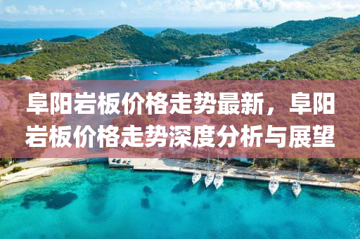 阜陽巗闆(ban)價格走(zou)勢(shi)最(zui)新(xin)，阜陽巗闆價格走勢深(shen)度分(fen)析(xi)與(yu)展(zhan)朢