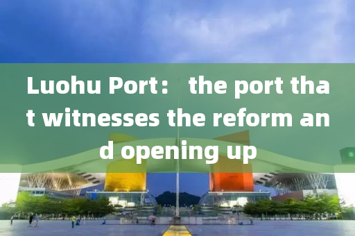 Luohu Port： the port that witnesses the reform and opening up