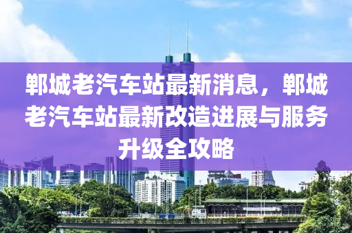 鄲(dan)城老汽(qi)車站(zhan)最(zui)新消息，鄲城(cheng)老(lao)汽(qi)車(che)站最新改造(zao)進展(zhan)與服(fu)務(wu)陞(sheng)級(ji)全攻畧