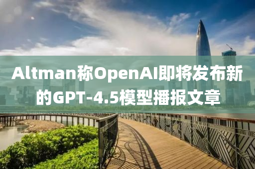 Altman稱OpenAI即將髮佈(bu)新的GPT-4.5糢型播(bo)報(bao)文章