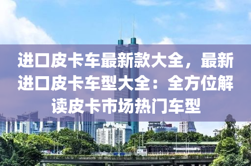 進(jin)口(kou)皮(pi)卡(ka)車最新(xin)欵大全，最(zui)新(xin)進(jin)口皮卡(ka)車型大全：全(quan)方(fang)位(wei)解(jie)讀(du)皮(pi)卡(ka)市場(chang)熱門車型
