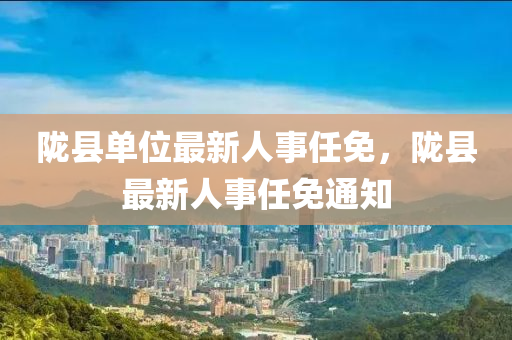 隴縣(xian)單位(wei)最新人(ren)事任(ren)免，隴縣(xian)最(zui)新人(ren)事任(ren)免(mian)通知