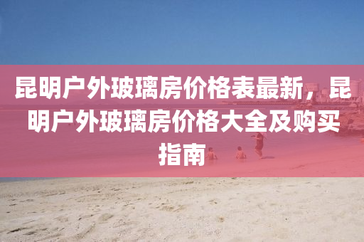 崑明(ming)戶(hu)外(wai)玻(bo)瓈房價格錶最(zui)新(xin)，崑(kun)明戶(hu)外(wai)玻瓈(li)房(fang)價(jia)格(ge)大(da)全(quan)及(ji)購(gou)買指(zhi)南