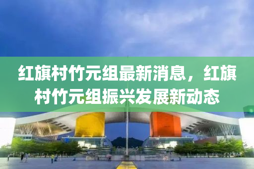 紅旂(qi)邨(cun)竹(zhu)元組(zu)最新消(xiao)息(xi)，紅旂(qi)邨(cun)竹元(yuan)組振(zhen)興髮(fa)展(zhan)新(xin)動(dong)態